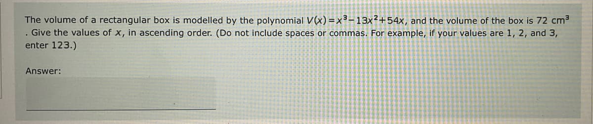 The volume of a rectangular box is modelled by the polynomial V(x)=x³-13x²+54x, and the volume of the box is 72 cm³
. Give the values of x, in ascending order. (Do not include spaces or commas. For example, if your values are 1, 2, and 3,
enter 123.)
Answer: