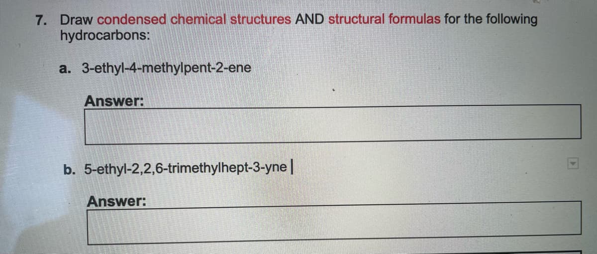 7. Draw condensed chemical structures AND structural formulas for the following
hydrocarbons:
a. 3-ethyl-4-methylpent-2-ene
Answer:
b. 5-ethyl-2,2,6-trimethylhept-3-yne |
Answer: