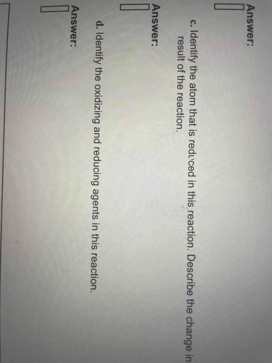 Answer:
c. Identify the atom that is reduced in this reaction. Describe the change in
result of the reaction.
Answer:
d. Identify the oxidizing and reducing agents in this reaction.
Answer: