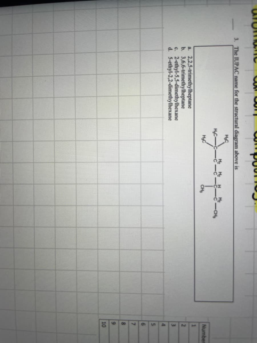 co
compoot
3. The IUPAC name for the structural diagram above is
H₂C
a.
2,2,5-trimethylheptane
b. 3,6,6-trimethylheptane
c. 2-ethyl-5,5-dimethylhexane
d. 5-ethyl-2,2-dimethylhexane
H₂C-
H₂C
H₂
CH₂
-CH₂
Number
1
2
3
4
5
6
7
8
9
10