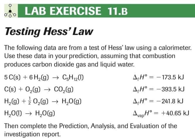 LAB EXERCISE 11.B
Testing Hess' Law
The following data are from a test of Hess' law using a calorimeter.
Use these data in your prediction, assuming that combustion
produces carbon dioxide gas and liquid water.
5 C(s) + 6H₂(g) → C5H₁2(1)
C(s) + O₂(g) → CO₂(g)
H₂(g) + O₂(g) → H₂O(g)
H₂O(1)→ H₂O(g)
AH° -173.5 kJ
AH° -393.5 kJ
AH°= -241.8 kJ
AvapH = +40.65 kJ
Then complete the Prediction, Analysis, and Evaluation of the
investigation report.
=
=