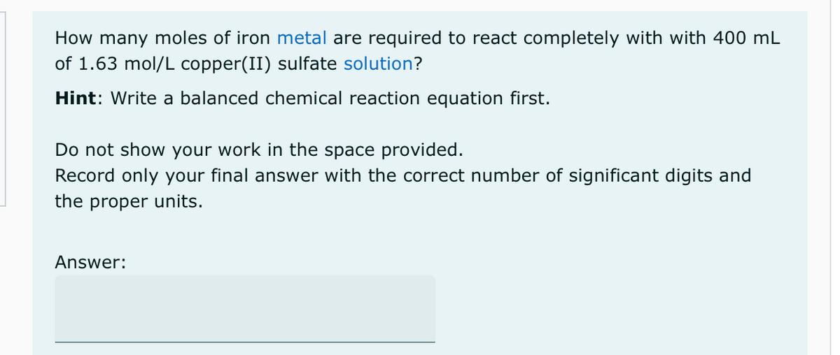 How many moles of iron metal are required to react completely with with 400 mL
of 1.63 mol/L copper(II) sulfate solution?
Hint: Write a balanced chemical reaction equation first.
Do not show your work in the space provided.
Record only your final answer with the correct number of significant digits and
the proper units.
Answer: