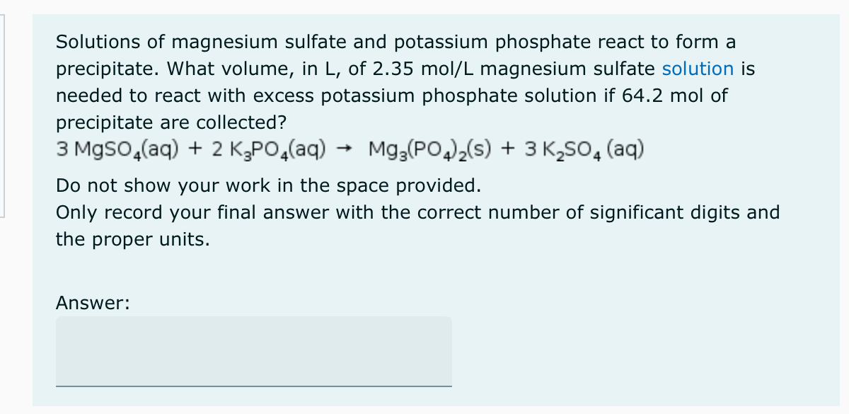 Solutions of magnesium sulfate and potassium phosphate react to form a
precipitate. What volume, in L, of 2.35 mol/L magnesium sulfate solution is
needed to react with excess potassium phosphate solution if 64.2 mol of
precipitate are collected?
3 MgSO4(aq) + 2 K₂PO4(aq) → Mg3(PO4)₂(s) + 3 K₂SO4 (aq)
Do not show your work in the space provided.
Only record your final answer with the correct number of significant digits and
the proper units.
Answer: