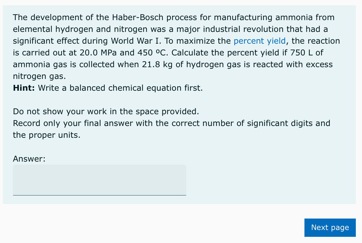 The development of the Haber-Bosch process for manufacturing ammonia from
elemental hydrogen and nitrogen was a major industrial revolution that had a
significant effect during World War I. To maximize the percent yield, the reaction
is carried out at 20.0 MPa and 450 °C. Calculate the percent yield if 750 L of
ammonia gas is collected when 21.8 kg of hydrogen gas is reacted with excess
nitrogen gas.
Hint: Write a balanced chemical equation first.
Do not show your work in the space provided.
Record only your final answer with the correct number of significant digits and
the proper units.
Answer:
Next page
