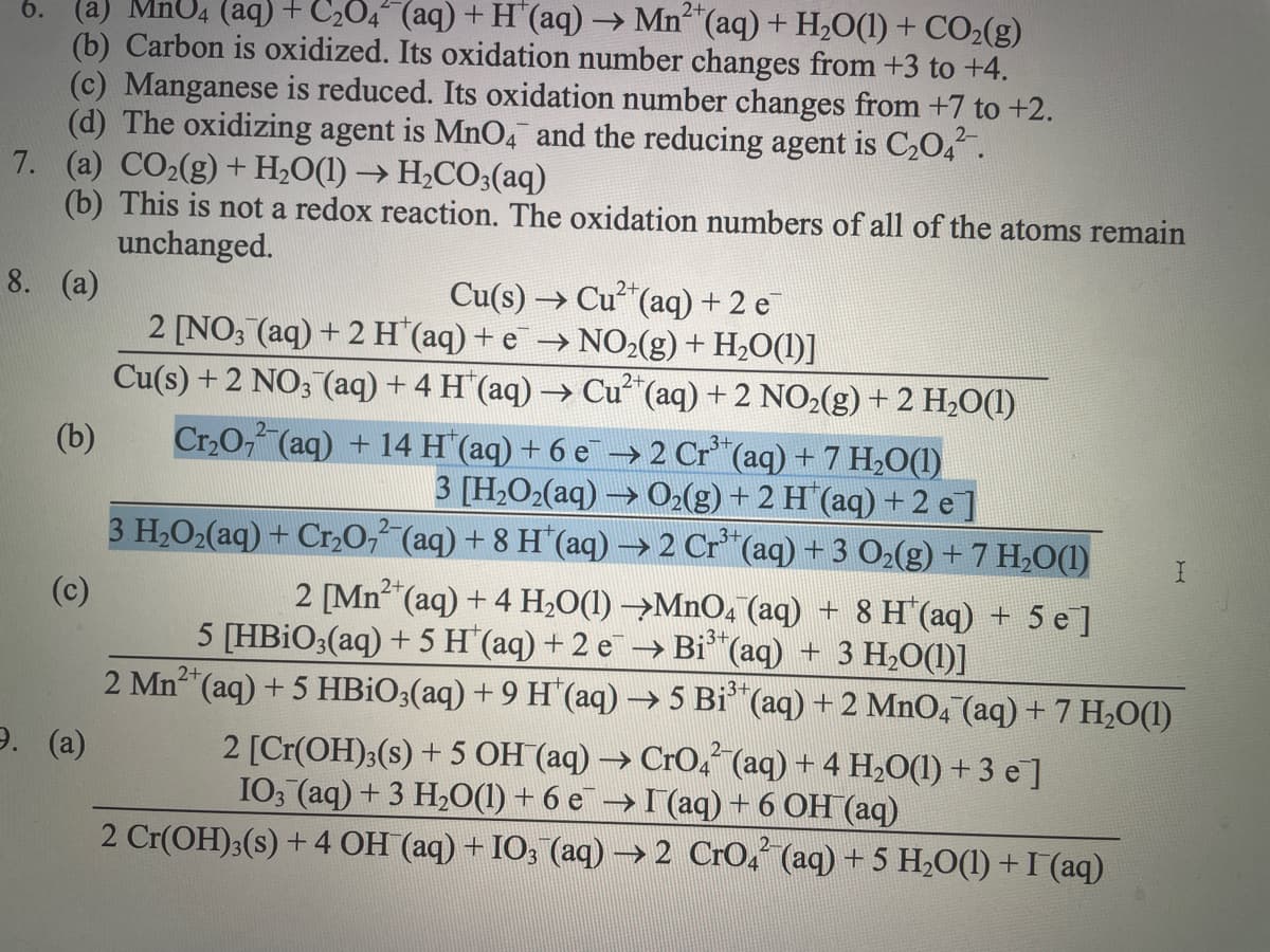 6. (a) MnU4 (aq) + C₂O4^(aq) + H(aq) → Mn(aq) + H₂O(1) + CO₂(g)
(b) Carbon is oxidized. Its oxidation number changes from +3 to +4.
(c) Manganese is reduced. Its oxidation number changes from +7 to +2.
(d) The oxidizing agent is MnO4 and the reducing agent is C₂04²¯.
7. (a) CO₂(g) + H₂O(1)→ H₂CO3(aq)
(b)
8. (a)
(b)
This is not a redox reaction. The oxidation numbers of all of the atoms remain
unchanged.
9. (a)
Cu(s) →
2 [NO3(aq) + 2 H (aq) + e→NO₂(g) + H₂O(1)]
Cu(s) +2 NO3(aq) + 4 H (aq) → Cu²+ (aq) + 2 NO₂(g) + 2 H₂O(1)
Cr₂O72(aq) + 14 H(aq) + 6 e¯→ 2 Cr³+ (aq) + 7 H₂O(1)
3 [H2O2(aq)
O₂(g) + 2 H (aq) + 2 e]
3 H₂O₂(aq) + Cr₂O7²-(aq) + 8 H*(aq) → 2 Cr³+ (aq) + 3 O₂(g) + 7 H₂O(1)
(c)
→ Cu²+ (aq) + 2 e
>
2+
2 [Mn²+ (aq) + 4H₂O(1) →MnO4 (aq) + 8 H'(aq) + 5 e]
5 [HBiO3(aq) + 5 H*(aq) + 2 e¯ → Bi³*(aq) + 3 H₂O(1)]
2+
2 Mn²+ (aq) + 5 HBiO3(aq) + 9 H*(aq) → 5 Bi³*(aq) + 2 MnO4¯(aq) + 7 H₂O(1)
2 [Cr(OH)3(s) + 5 OH(aq) → CrO4²(aq) + 4 H₂O(l) + 3 e¯]
IO3(aq) + 3 H₂O(1) + 6 e¯ → I(aq) + 6 OH(aq)
2 Cr(OH)3(s) + 4 OH¯(aq) + IO3¯(aq) → 2 CrO4²¯(aq) + 5 H₂O(1) + I (aq)
I