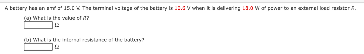 A battery has an emf of 15.0 V. The terminal voltage of the battery is 10.6 V when it is delivering 18.0 W of power to an external load resistor R.
(a) What is the value of R?
Ω
(b) What is the internal resistance of the battery?
Ω
