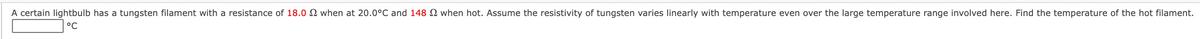 A certain lightbulb has a tungsten filament with a resistance of 18.0 N when at 20.0°C and 148 N when hot. Assume the resistivity of tungsten varies linearly with temperature even over the large temperature range involved here. Find the temperature of the hot filament.
°C
