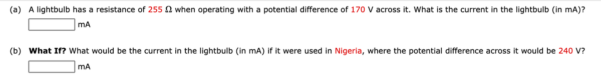 (a) A lightbulb has a resistance of 255 N when operating with a potential difference of 170 V across it. What is the current in the lightbulb (in mA)?
mA
(b) What If? What would be the current in the lightbulb (in mA) if it were used in Nigeria, where the potential difference across it would be 240 V?
mA
