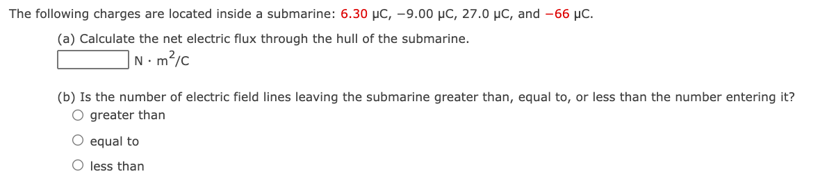 The following charges are located inside a submarine: 6.30 µC, -9.00 µC, 27.0 µC, and -66 µC.
(a) Calculate the net electric flux through the hull of the submarine.
N.m2/c
(b) Is the number of electric field lines leaving the submarine greater than, equal to, or less than the number entering it?
O greater than
O equal to
O less than
