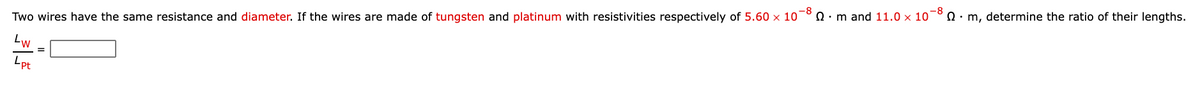 Two wires have the same resistance and diameter. If the wires are made of tungsten and platinum with resistivities respectively of 5.60 x 10¯° 0 ·m and 11.0 × 10¯° N · m, determine the ratio of their lengths.
Lw
Lpt
