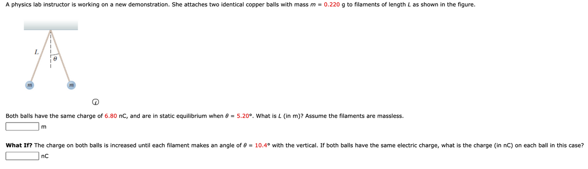 A physics lab instructor is working on a new demonstration. She attaches two identical copper balls with mass m = 0.220 g to filaments of length L as shown in the figure.
L
m
Both balls have the same charge of 6.80 nC, and are in static equilibrium when 0 = 5.20°. What is L (in m)? Assume the filaments are massless.
What If? The charge on both balls is increased until each filament makes an angle of 0 = 10.4° with the vertical. If both balls have the same electric charge, what is the charge (in nC) on each ball in this case?
nC
