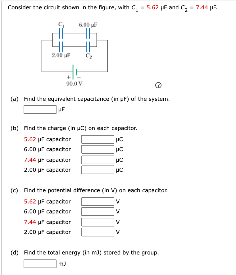Consider the circuit shown in the figure, with C,
, = 5.62 µF and C, = 7.44 µF.
6.00 µF
2.00 µF
C2
+
90.0 V
(a) Find the equivalent capacitance (in µF) of the system.
(b) Find the charge (in µC) on each capacitor.
5.62 µF capacitor
6.00 µF capacitor
7.44 µF capacitor
2.00 µF capacitor
HC
(c) Find the potential difference (in V) on each capacitor.
5.62 µF capacitor
V
6.00 µF capacitor
V
7.44 µF capacitor
V
2.00 µF capacitor
V
(d) Find the total energy (in mJ) stored by the group.
m)
