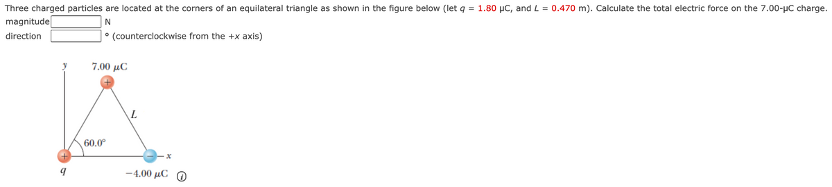 Three charged particles are located at the corners of an equilateral triangle as shown in the figure below (let q = 1.80 µC, and L = 0.470 m). Calculate the total electric force on the 7.00-µC charge.
%3D
magnitude
direction
° (counterclockwise from the +x axis)
y
7.00 μC
60.0°
-4.00 μC Θ
