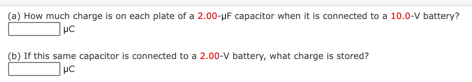 (a) How much charge is on each plate of a 2.00-µF capacitor when it is connected to a 10.0-V battery?
µC
(b) If this same capacitor is connected to a 2.00-V battery, what charge is stored?
µC
