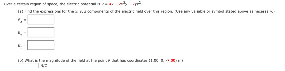 Over a certain region of space, the electric potential is V = 4x – 2x²y +
7yz?.
(a) Find the expressions for the x, y, z components of the electric field over this region. (Use any variable or symbol stated above as necessary.)
Ex
Ey
Ez
(b) What is the magnitude of the field at the point P that has coordinates (1.00, 0, -7.00) m?
N/C
