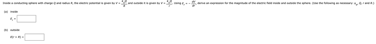 k
and outside it is given by V = "e
AP
Inside a conducting sphere with charge Q and radius R, the electric potential is given by V = "e
Using
E, =
derive an expression for the magnitude of the electric field inside and outside the sphere. (Use the following as necessary: k, Q, rand R.)
R
dr
(a) inside
E,
(b) outside
E(r > R) =
