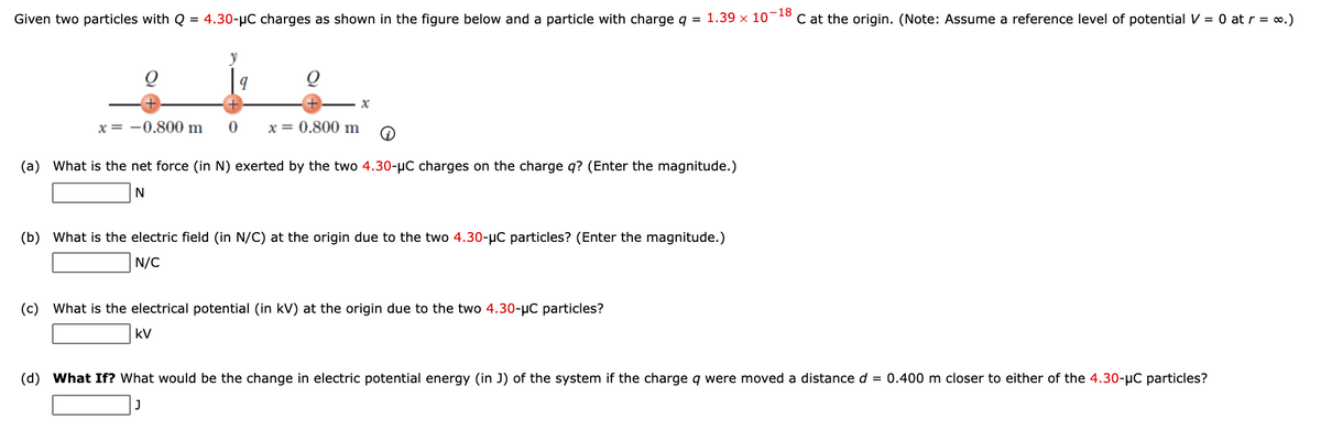 Given two particles with Q = 4.30-µC charges as shown in the figure below and a particle with charge q = 1.39 x 10-18
C at the origin. (Note: Assume a reference level of potential V = 0 at r = o.)
x = -0.800 m
x = 0.800 m
(a) What is the net force (in N) exerted by the two 4.30-µC charges on the charge q? (Enter the magnitude.)
(b) What is the electric field (in N/C) at the origin due to the two 4.30-µC particles? (Enter the magnitude.)
N/C
(c) What is the electrical potential (in kV) at the origin due to the two 4.30-µC particles?
kV
(d) What If? What would be the change in electric potential energy (in J) of the system if the charge q were moved a distance d = 0.400 m closer to either of the 4.30-µC particles?
