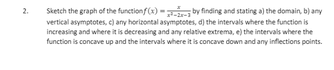 Sketch the graph of the functionf (x) = -21-3 by finding and stating a) the domain, b) any
2.
vertical asymptotes, c) any horizontal asymptotes, d) the intervals where the function is
increasing and where it is decreasing and any relative extrema, e) the intervals where the
function is concave up and the intervals where it is concave down and any inflections points.
