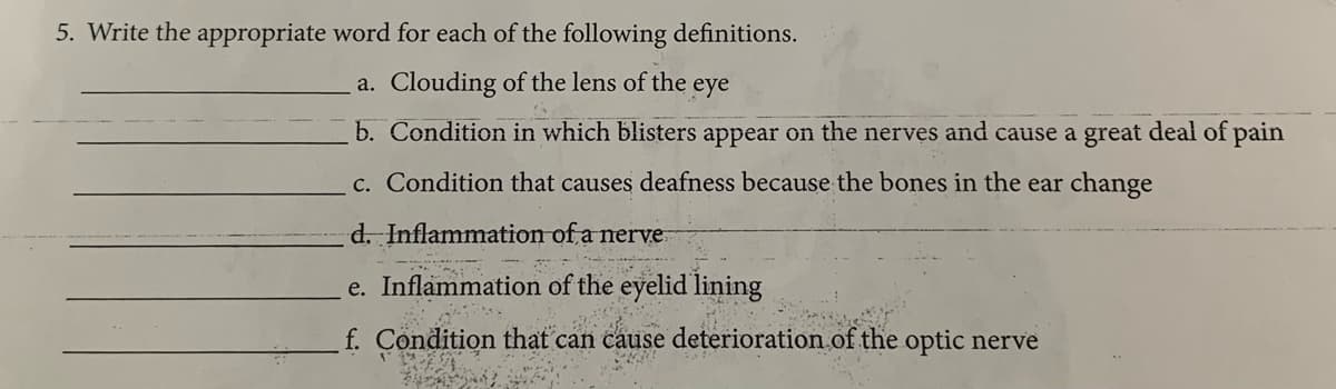 5. Write the appropriate word for each of the following definitions.
a. Clouding of the lens of the eye
b. Condition in which blisters appear on the nerves and cause a great deal of pain
c. Condition that causes deafness because the bones in the ear change
d. Inflammation of a nerve
e. Inflammation of the eyelid lining
f. Condition that can cause deterioration of the optic nerve
Ad