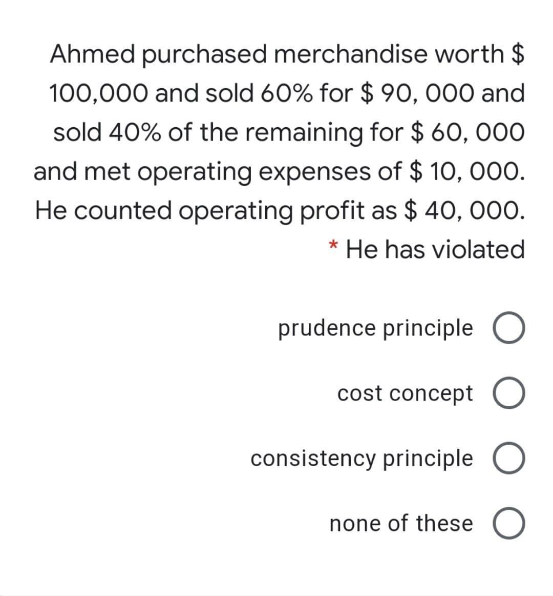 Ahmed purchased merchandise worth $
100,000 and sold 60% for $ 90, 000 and
sold 40% of the remaining for $ 60, 000
and met operating expenses of $ 10, 000.
He counted operating profit as $ 40, 000.
* He has violated
prudence principle O
cost concept O
consistency principle O
none of these
