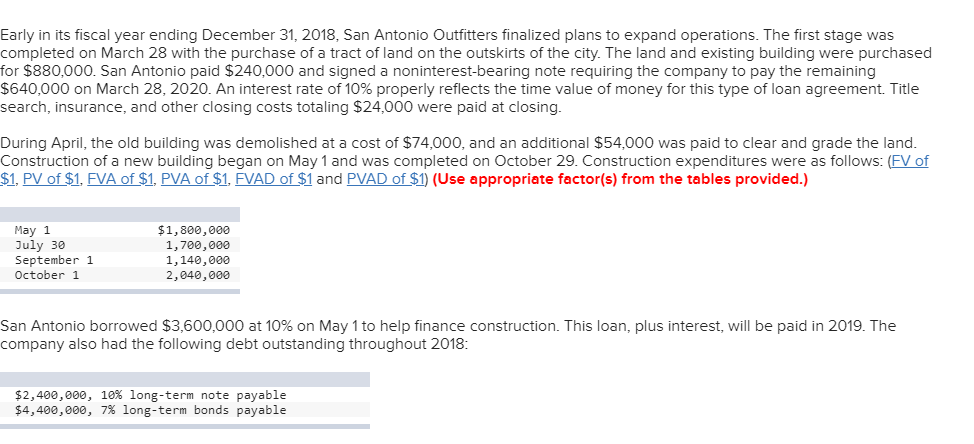 Early in its fiscal year ending December 31, 2018, San Antonio Outfitters finalized plans to expand operations. The first stage was
completed on March 28 with the purchase of a tract of land on the outskirts of the city. The land and existing building were purchased
for $880,000. San Antonio paid $240,000 and signed a noninterest-bearing note requiring the company to pay the remaining
$640,000 on March 28, 2020. An interest rate of 10% properly reflects the time value of money for this type of loan agreement. Title
search, insurance, and other closing costs totaling $24,000 were paid at closing.
During April, the old building was demolished at a cost of $74,000, and an additional $54,000 was paid to clear and grade the land.
Construction of a new building began on May 1 and was completed on October 29. Construction expenditures were as follows: (FV of
$1, PV of $1, FVA of $1, PVA of $1, FVAD of $1 and PVAD of $1) (Use appropriate factor(s) from the tables provided.)
$1,800,000
May 1
July 30
September 1
October 1
1,700,000
1,140,000
2,040,000
San Antonio borrowed $3,600,000 at 10% on May 1 to help finance construction. This loan, plus interest, will be paid in 2019. The
company also had the following debt outstanding throughout 2018:
$2,400,000, 10% long-term note payable
$4,400,000, 7% long-term bonds payable
