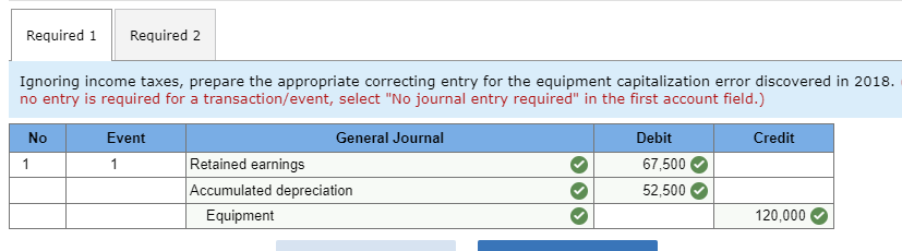Required 1
Required 2
Ignoring income taxes, prepare the appropriate correcting entry for the equipment capitalization error discovered in 2018.
no entry is required for a transaction/event, select "No journal entry required" in the first account field.)
No
Event
General Journal
Debit
Credit
Retained earnings
Accumulated depreciation
Equipment
67,500
52,500
120,000
