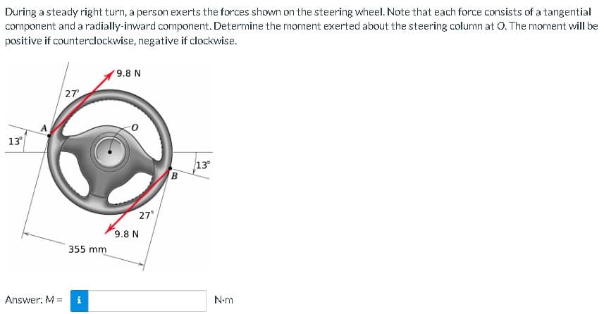 During a steady right turn, a person exerts the forces shown on the steering wheel. Note that each force consists of a tangential
component and a radially-inward component. Determine the moment exerted about the steering column at O. The moment will be
positive if counterclockwise, negative if clockwise.
13°
Answer: M =
27°
355 mm
Pi
9.8 N
27°
9.8 N
B
13°
N.m