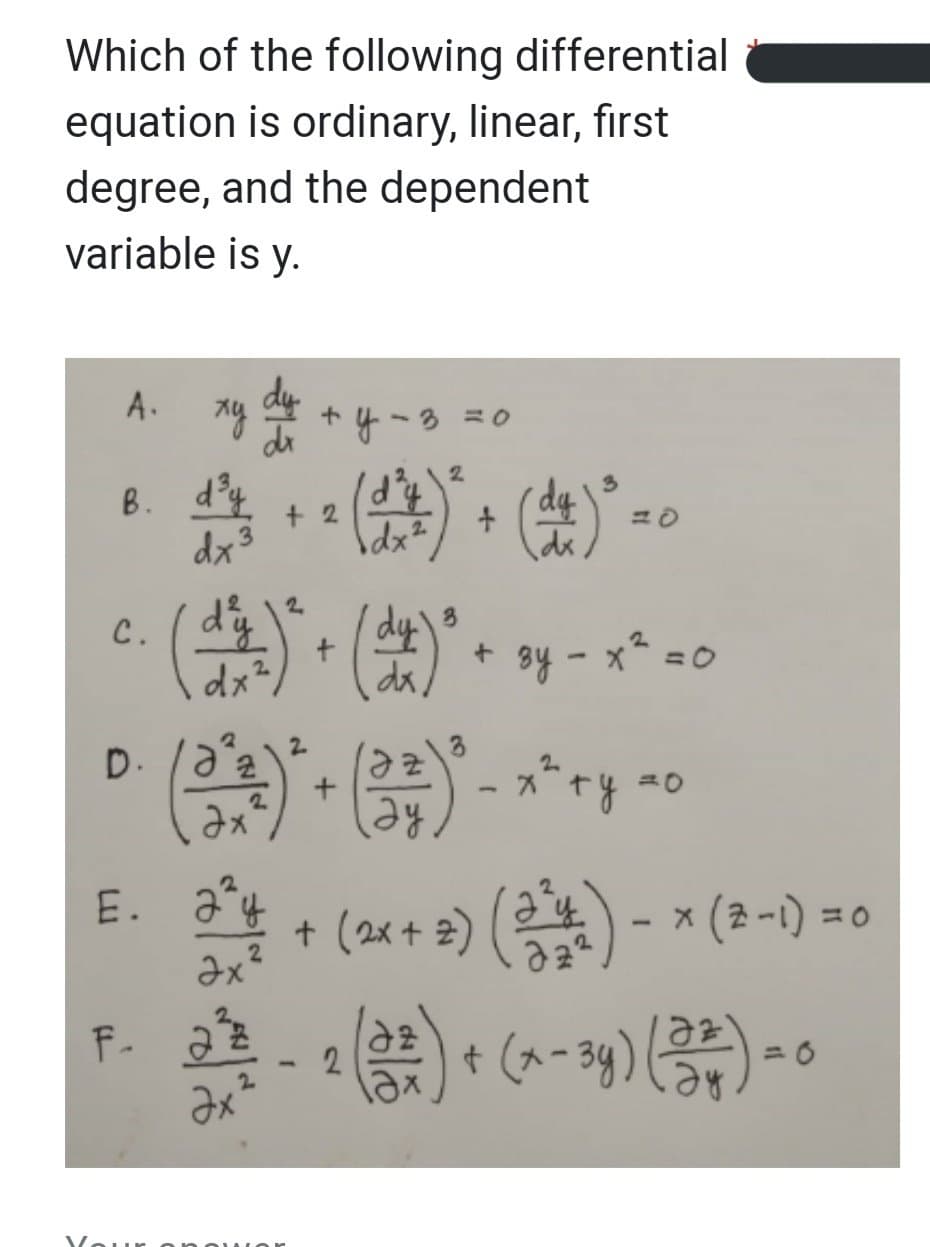 Which of the following differential
equation is ordinary, linear, first
degree, and the dependent
variable is y.
A.
xy du
y = 3 = 0
2
d²+² (4) + (+)² =
(da)
+2
dx 3
dx²
B. d³y
3
C.
(六)+()
(+²7) ² + ( x ) ² + y - x² = 0
=0
2
3
(3²3)² + (3²) ² - x² + y = 0
2
ау
224.
Əx
E. Jy
F- 2²2/2
22 - 2 (3²) + (x-34) (232) - 0
Əx
ду
+ (2x + 2) (3¹4) − × (2-1) =0
Your onowor