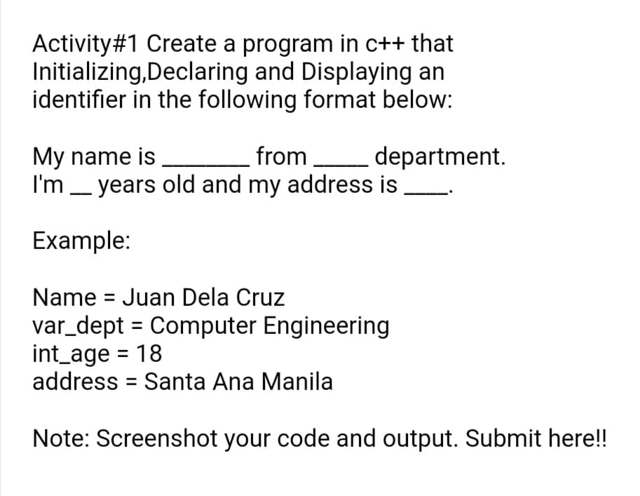 Activity#1 Create a program in c++ that
Initializing,Declaring and Displaying an
identifier in the following format below:
from
department.
My name is
I'm _ years old and my address is
Example:
Name = Juan Dela Cruz
var_dept = Computer Engineering
int_age = 18
address = Santa Ana Manila
%3D
Note: Screenshot your code and output. Submit here!!
