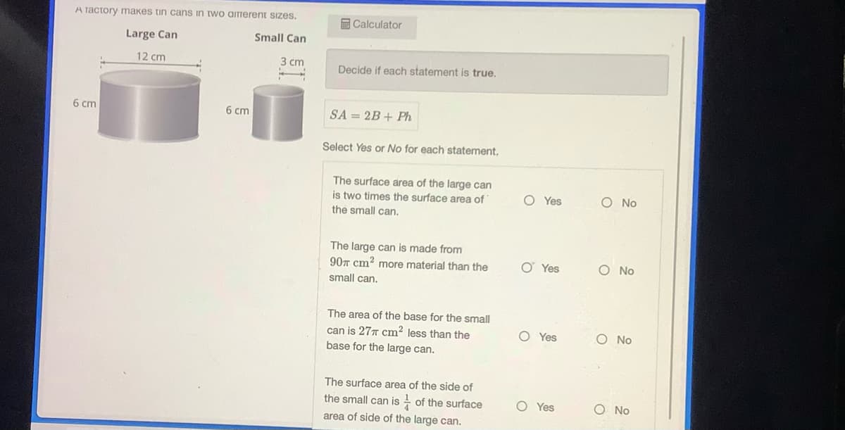 A factory makes tin cans in two airerent sizes.
Large Can
12 cm
6 cm
6 cm
Small Can
3 cm
Calculator
Decide if each statement is true.
SA=2B+ Ph
Select Yes or No for each statement.
The surface area of the large can
is two times the surface area of
the small can.
The large can is made from
90 cm² more material than the
small can.
The area of the base for the small
can is 277 cm² less than the
base for the large can.
The surface area of the side of
the small can is of the surface
area of side of the large can.
O Yes
O Yes
O Yes
O Yes
O No
O No
O No
O No