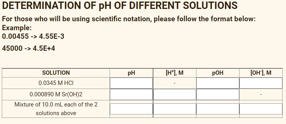 DETERMINATION OF pH OF DIFFERENT SOLUTIONS
For those who will be using scientific notation, please follow the format below:
Example:
0.00455 -> 4.55E-3
45000 -> 4.5E+4
SOLUTION
pH
[H*), M
pOH
[он], м
0.0345 М НСI
0.000890 M Sr(OH)2
Mixture of 10.0 mL each of the 2
solutions above
