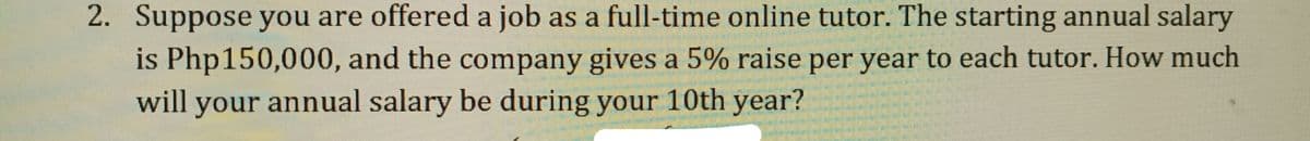 2. Suppose you are offered a job as a full-time online tutor. The starting annual salary
is Php150,000, and the company gives a 5% raise per year to each tutor. How much
will your annual salary be during your 10th year?
