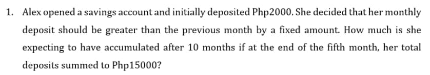 1. Alex opened a savings account and initially deposited Php2000. She decided that her monthly
deposit should be greater than the previous month by a fixed amount. How much is she
expecting to have accumulated after 10 months if at the end of the fifth month, her total
deposits summed to Php15000?
