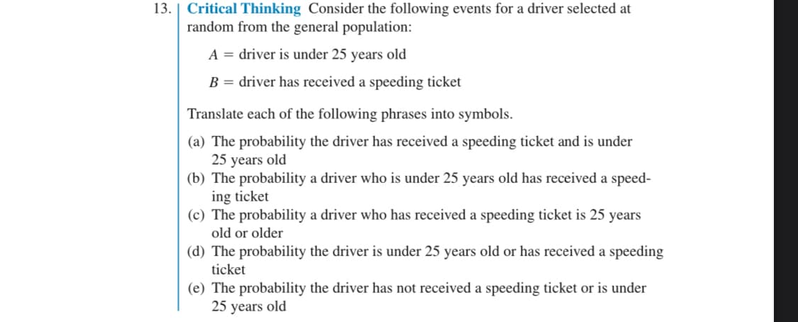 13. Critical Thinking Consider the following events for a driver selected at
random from the general population:
A = driver is under 25 years old
B = driver has received a speeding ticket
Translate each of the following phrases into symbols.
(a) The probability the driver has received a speeding ticket and is under
25 years old
(b) The probability a driver who is under 25 years old has received a speed-
ing ticket
(c) The probability a driver who has received a speeding ticket is 25 years
old or older
(d) The probability the driver is under 25 years old or has received a speeding
ticket
(e) The probability the driver has not received a speeding ticket or is under
25 years old