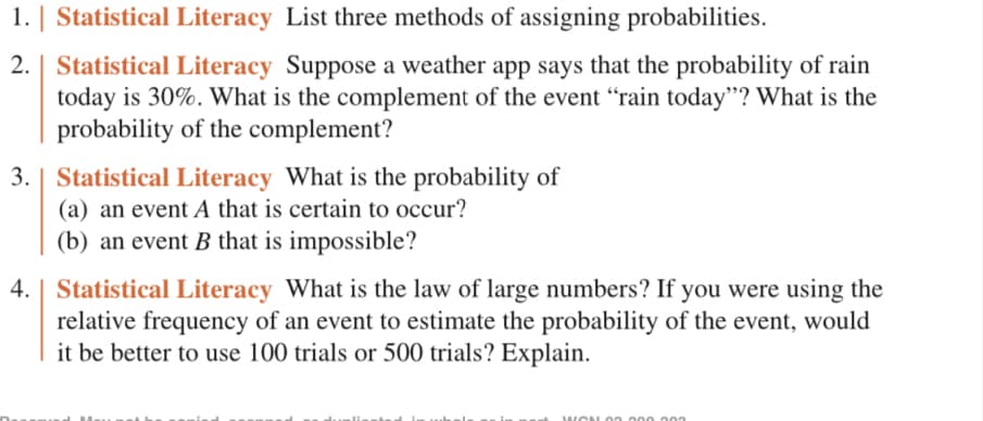 1. | Statistical Literacy List three methods of assigning probabilities.
2. Statistical Literacy Suppose a weather app says that the probability of rain
today is 30%. What is the complement of the event "rain today"? What is the
probability of the complement?
3. Statistical Literacy What is the probability of
(a) an event A that is certain to occur?
(b) an event B that is impossible?
4. | Statistical Literacy What is the law of large numbers? If you were using the
relative frequency of an event to estimate the probability of the event, would
it be better to use 100 trials or 500 trials? Explain.
WON00.000.000