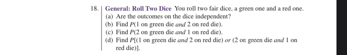 18. | General: Roll Two Dice You roll two fair dice, a green one and a red one.
(a) Are the outcomes on the dice independent?
(b) Find P(1 on green die and 2 on red die).
(c) Find P(2 on green die and 1 on red die).
(d) Find P[(1 on green die and 2 on red die) or (2 on green die and 1 on
red die)].