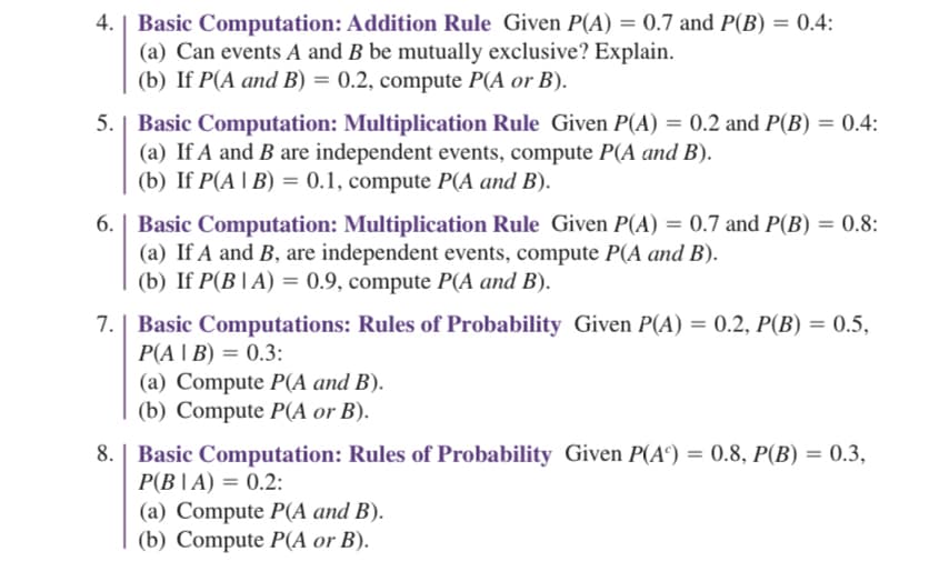 4. | Basic Computation: Addition Rule Given P(A) = 0.7 and P(B) = 0.4:
(a) Can events A and B be mutually exclusive? Explain.
(b) If P(A and B) = 0.2, compute P(A or B).
5. Basic Computation: Multiplication Rule Given P(A) = 0.2 and P(B) = 0.4:
(a) If A and B are independent events, compute P(A and B).
(b) If P(A | B) = 0.1, compute P(A and B).
6. | Basic Computation: Multiplication Rule Given P(A) = 0.7 and P(B) = 0.8:
(a) If A and B, are independent events, compute P(A and B).
(b) If P(B|A) = 0.9, compute P(A and B).
7. Basic Computations: Rules of Probability Given P(A) = 0.2, P(B) = 0.5,
P(AIB) = 0.3:
(a) Compute P(A and B).
(b) Compute P(A or B).
8. Basic Computation: Rules of Probability Given P(A) = 0.8, P(B) = 0.3,
P(BIA) = 0.2:
(a) Compute P(A and B).
(b) Compute P(A or B).