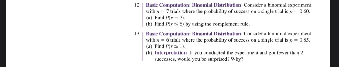 12.
13.
Basic Computation: Binomial Distribution Consider a binomial experiment
with n = 7 trials where the probability of success on a single trial is p = 0.60.
(a) Find P(r= 7).
(b) Find P(r≤ 6) by using the complement rule.
Basic Computation: Binomial Distribution Consider a binomial experiment
with n = 6 trials where the probability of success on a single trial is p = 0.85.
(a) Find P(r< 1).
(b) Interpretation If you conducted the experiment and got fewer than 2
successes, would you be surprised? Why?