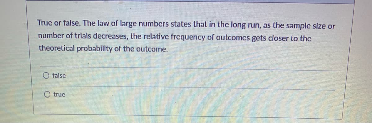 True or false. The law of large numbers states that in the long run, as the sample size or
number of trials decreases, the relative frequency of outcomes gets closer to the
theoretical probability of the outcome.
false
true