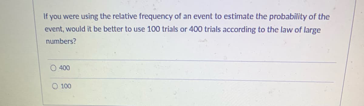 If you were using the relative frequency of an event to estimate the probability of the
event, would it be better to use 100 trials or 400 trials according to the law of large
numbers?
400
100