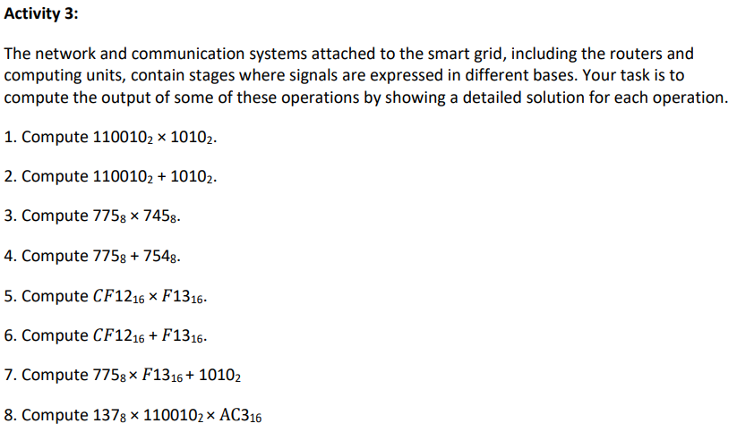 Activity 3:
The network and communication systems attached to the smart grid, including the routers and
computing units, contain stages where signals are expressed in different bases. Your task is to
compute the output of some of these operations by showing a detailed solution for each operation.
1. Compute 1100102 x 10102.
2. Compute 1100102 + 10102.
3. Compute 775g × 7458.
4. Compute 7758 + 7548.
5. Compute CF1216 × F1316.
6. Compute CF1216 + F1316.
7. Compute 775g× F1316+ 10102
8. Compute 1378 × 1100102 × AC316
