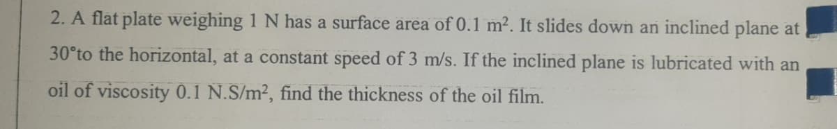 2. A flat plate weighing 1 N has a surface area of 0.1 m2. It slides down an inclined plane at
30°to the horizontal, at a constant speed of 3 m/s. If the inclined plane is lubricated with an
oil of viscosity 0.1 N.S/m2, find the thickness of the oil film.
