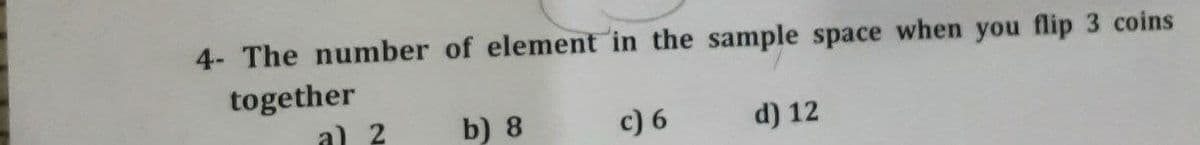 4- The number of element in the sample space when you flip 3 coins
together
a) 2
b) 8
c) 6
d) 12
