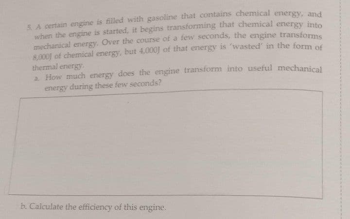 5. A certain engine is filled with gasoline that contains chemical energy n
when the engine is started, it begins transforming that chemical energy intes
mechanical energy. Over the course of a few seconds, the engine transforms
8,000J of chemical energy, but 4,000) of that energy is 'wasted' in the form of
thermal energy.
2 How much energy does the engine transform into useful mechanical
energy during these few seconds?
b. Calculate the efficiency of this engine.
