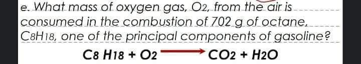e. What mass of oxygen gas, O2, from the air is
consumed in the combustion of 702 g of octane.
C8H18, one of the principal components of gasoline?
C8 H18 + O2
CO2 + H2O
