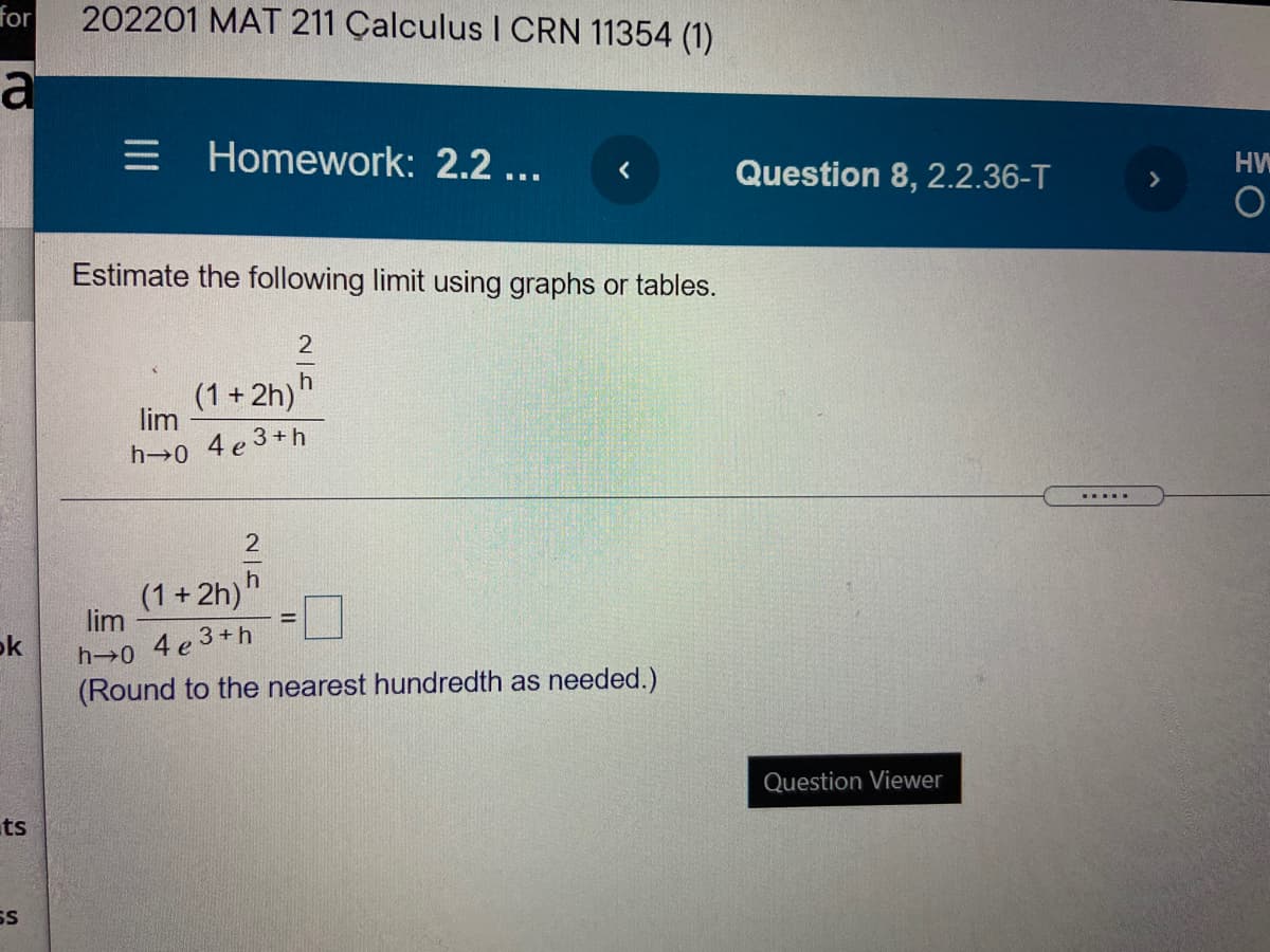 for
202201 MAT 211 Çalculus I CRN 11354 (1)
a
= Homework: 2.2 ...
Question 8, 2.2.36-T
HW
Estimate the following limit using graphs or tables.
2
(1 + 2h)"
lim
h 0 4 e 3+h
......
(1+2h)'
lim
%3D
h 0 4e3+h
(Round to the nearest hundredth as needed.)
ok
Question Viewer
ts
