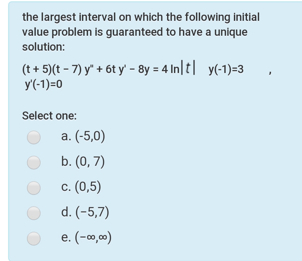 the largest interval on which the following initial
value problem is guaranteed to have a unique
solution:
(t + 5)(t – 7) y" + 6t y' - 8y = 4 In|t| y(-1)=3
y'(-1)=0
Select one:
a. (-5,0)
b. (0, 7)
c. (0,5)
d. (-5,7)
e. (-o,0)
