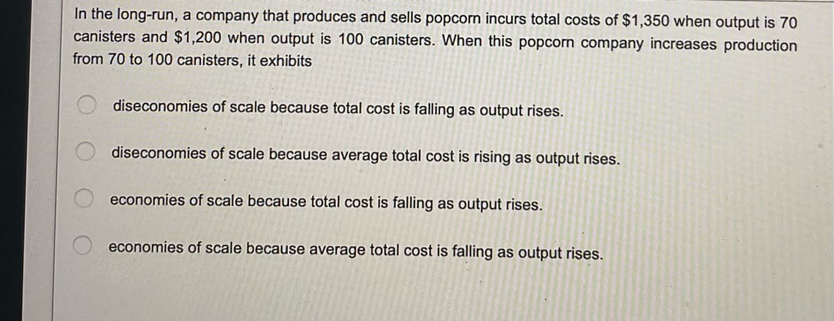 In the long-run, a company that produces and sells popcorn incurs total costs of $1,350 when output is 70
canisters and $1,200 when output is 100 canisters. When this popcorn company increases production
from 70 to 100 canisters, it exhibits
diseconomies of scale because total cost is falling as output rises.
diseconomies of scale because average total cost is rising as output rises.
economies of scale because total cost is falling as output rises.
economies of scale because average total cost is falling as output rises.