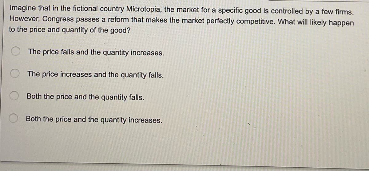 Imagine that in the fictional country Microtopia, the market for a specific good is controlled by a few firms.
However, Congress passes a reform that makes the market perfectly competitive. What will likely happen
to the price and quantity of the good?
The price falls and the quantity increases.
The price increases and the quantity falls.
Both the price and the quantity falls.
Both the price and the quantity increases.