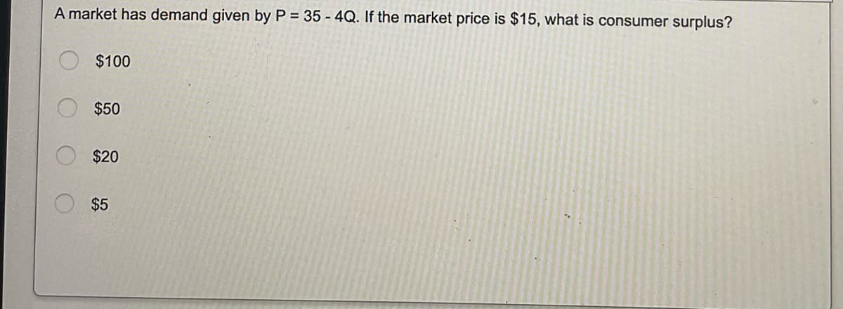 A market has demand given by P = 35-4Q. If the market price is $15, what is consumer surplus?
$100
$50
$20
$5
O
O